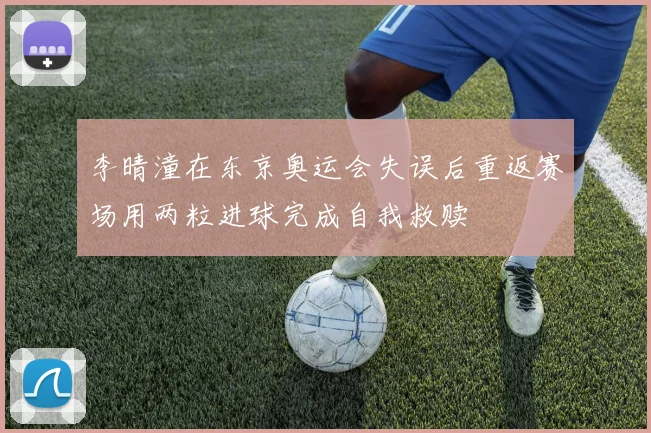 李晴潼在东京奥运会失误后重返赛场用两粒进球完成自我救赎