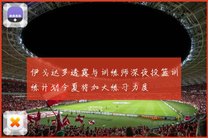 伊戈达罗透露与训练师深夜投篮训练计划今夏将加大练习力度
