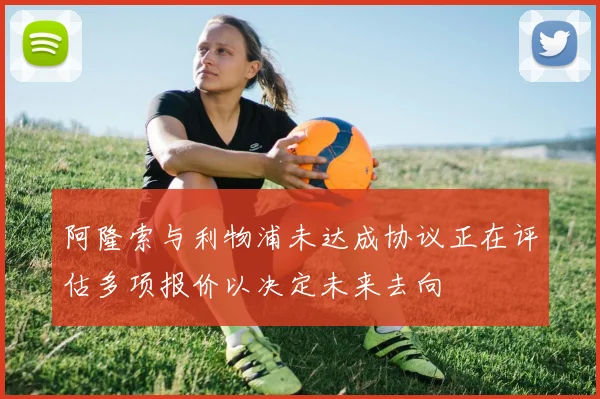 阿隆索与利物浦未达成协议正在评估多项报价以决定未来去向