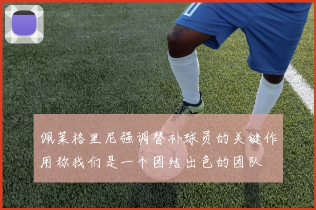 佩莱格里尼强调替补球员的关键作用称我们是一个团结出色的团队