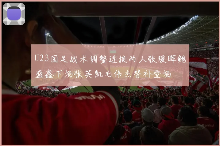 U23国足战术调整连换两人张瑗晖鲍盛鑫下场张英凯毛伟杰替补登场