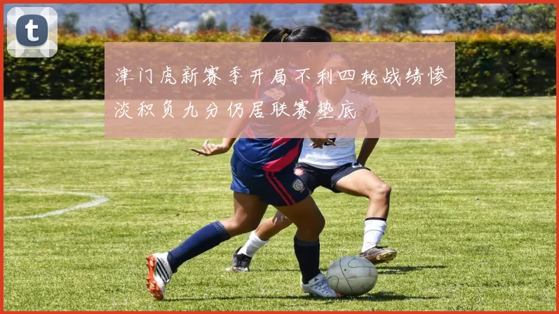 津门虎新赛季开局不利四轮战绩惨淡积负九分仍居联赛垫底