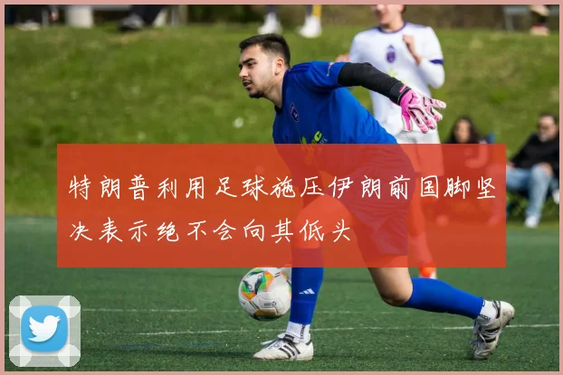 特朗普利用足球施压伊朗前国脚坚决表示绝不会向其低头