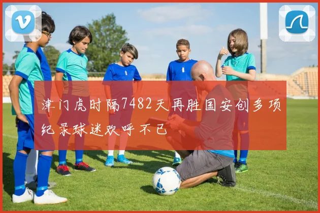 津门虎时隔7482天再胜国安创多项纪录球迷欢呼不已