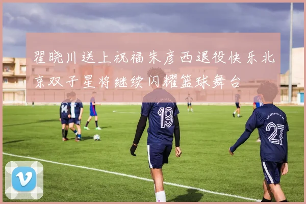 翟晓川送上祝福朱彦西退役快乐北京双子星将继续闪耀篮球舞台