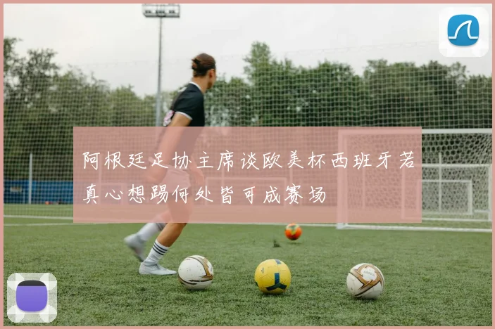 阿根廷足协主席谈欧美杯西班牙若真心想踢何处皆可成赛场