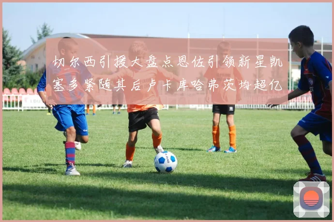 切尔西引援大盘点恩佐引领新星凯塞多紧随其后卢卡库哈弗茨均超亿