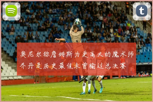 奥尼尔称詹姆斯为更高大的魔术师乔丹是历史最佳未曾输过总决赛