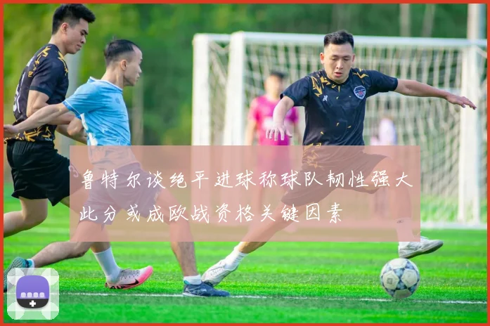 鲁特尔谈绝平进球称球队韧性强大此分或成欧战资格关键因素