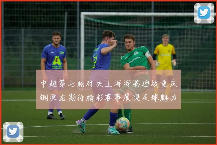 中超第七轮对决上海海港迎战重庆铜梁龙期待精彩赛事展现足球魅力